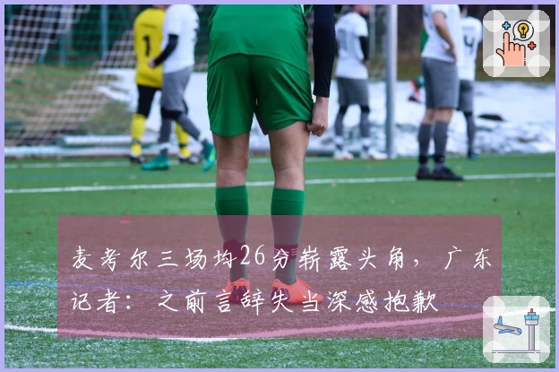 麦考尔三场均26分崭露头角，广东记者：之前言辞失当深感抱歉