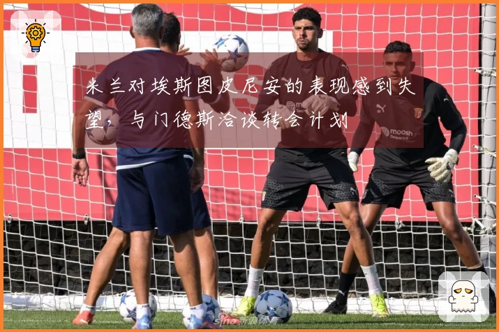 米兰对埃斯图皮尼安的表现感到失望，与门德斯洽谈转会计划