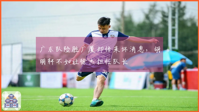 广东队险胜广厦却传来坏消息，胡明轩不如让徐杰担任队长