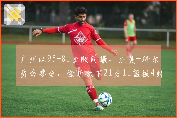 广州以95-81击败同曦，杰曼-科尔首秀零分，徐昕砍下21分11篮板4封盖，郭昊文贡献20分