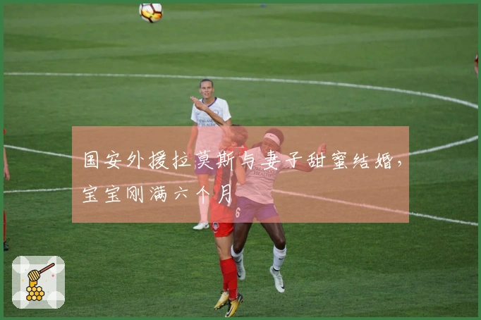 国安外援拉莫斯与妻子甜蜜结婚，宝宝刚满六个月