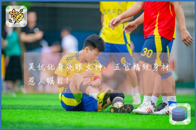 吴优化身亮眼女神，五官精致身材惹人瞩目！