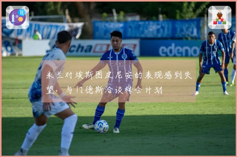 米兰对埃斯图皮尼安的表现感到失望，与门德斯洽谈转会计划