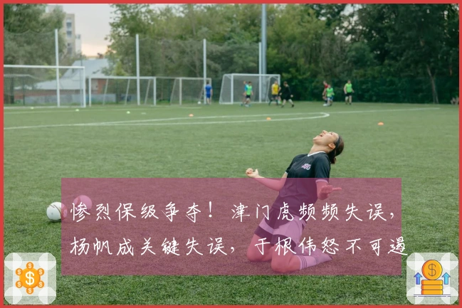 惨烈保级争夺！津门虎频频失误，杨帆成关键失误，于根伟怒不可遏