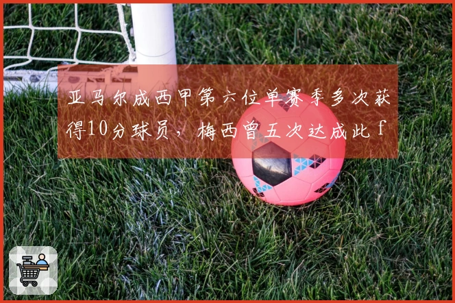 亚马尔成西甲第六位单赛季多次获得10分球员，梅西曾五次达成此 feat
