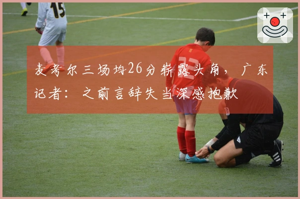 麦考尔三场均26分崭露头角，广东记者：之前言辞失当深感抱歉