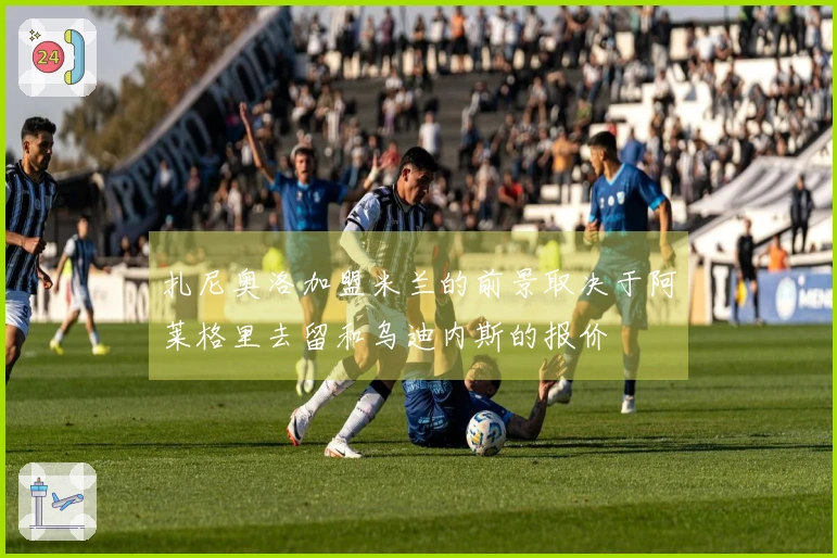 扎尼奥洛加盟米兰的前景取决于阿莱格里去留和乌迪内斯的报价