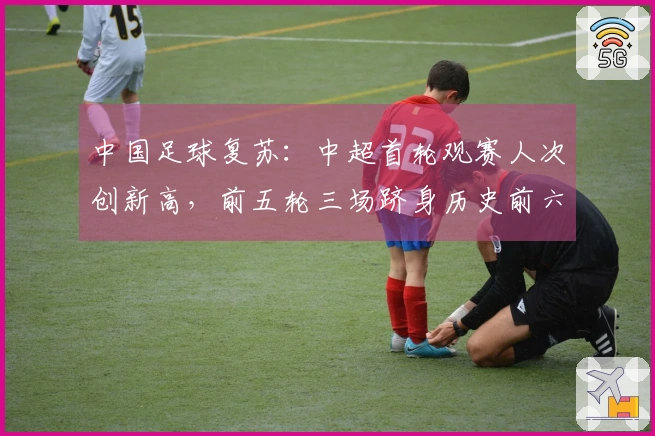 中国足球复苏：中超首轮观赛人次创新高，前五轮三场跻身历史前六