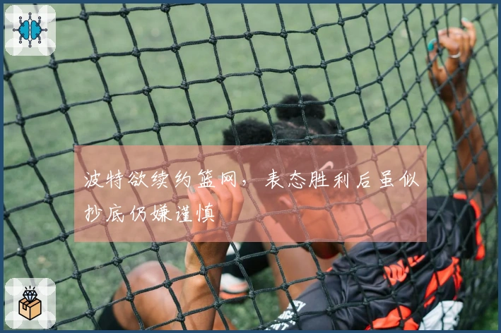 波特欲续约篮网，表态胜利后虽似抄底仍嫌谨慎