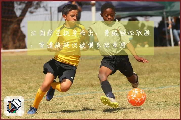 法国新星挺身而出，曼城轻松取胜，曾遭质疑仍被俱乐部重用