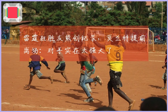 雷霆狂胜灰熊创纪录，莫兰特提前离场：对手实在太强大了