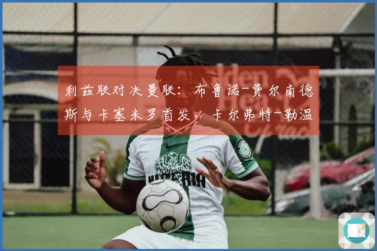 利兹联对决曼联：布鲁诺-费尔南德斯与卡塞米罗首发，卡尔弗特-勒温及奥卡福尔出场