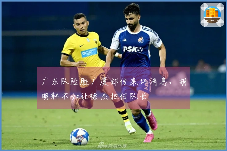 广东队险胜广厦却传来坏消息，胡明轩不如让徐杰担任队长
