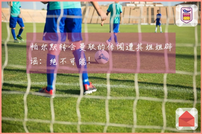 帕尔默转会曼联的传闻遭其姐姐辟谣：绝不可能！