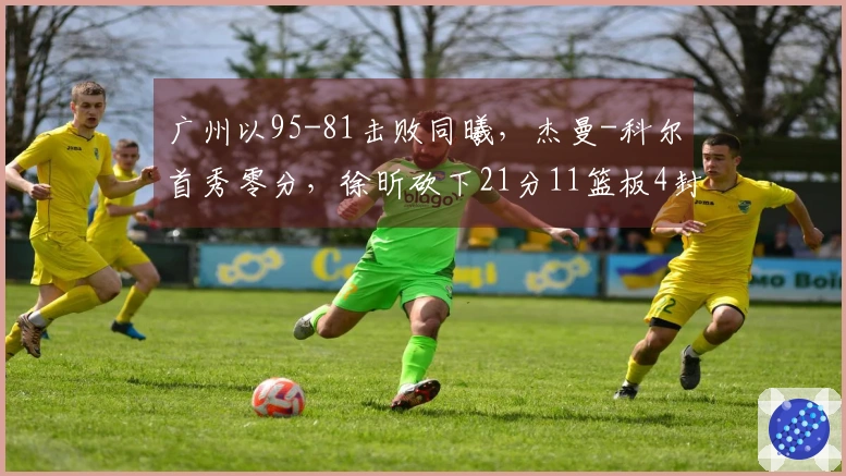 广州以95-81击败同曦，杰曼-科尔首秀零分，徐昕砍下21分11篮板4封盖，郭昊文贡献20分