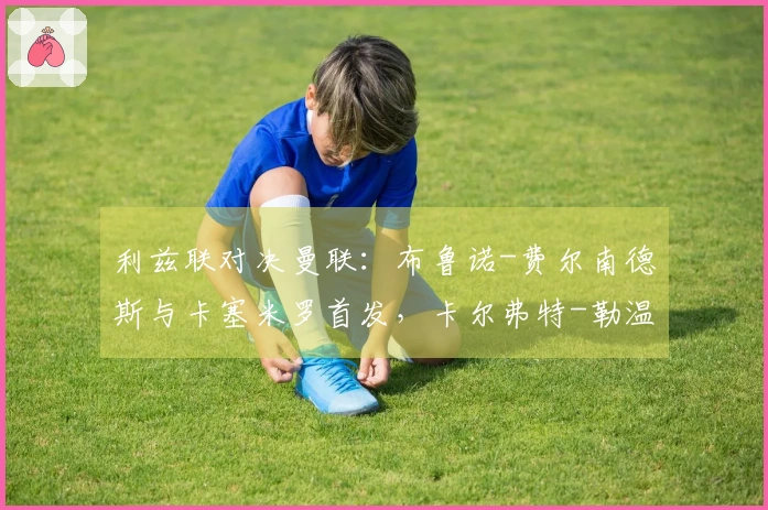 利兹联对决曼联：布鲁诺-费尔南德斯与卡塞米罗首发，卡尔弗特-勒温及奥卡福尔出场