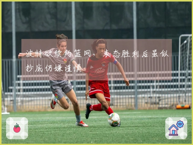 波特欲续约篮网，表态胜利后虽似抄底仍嫌谨慎